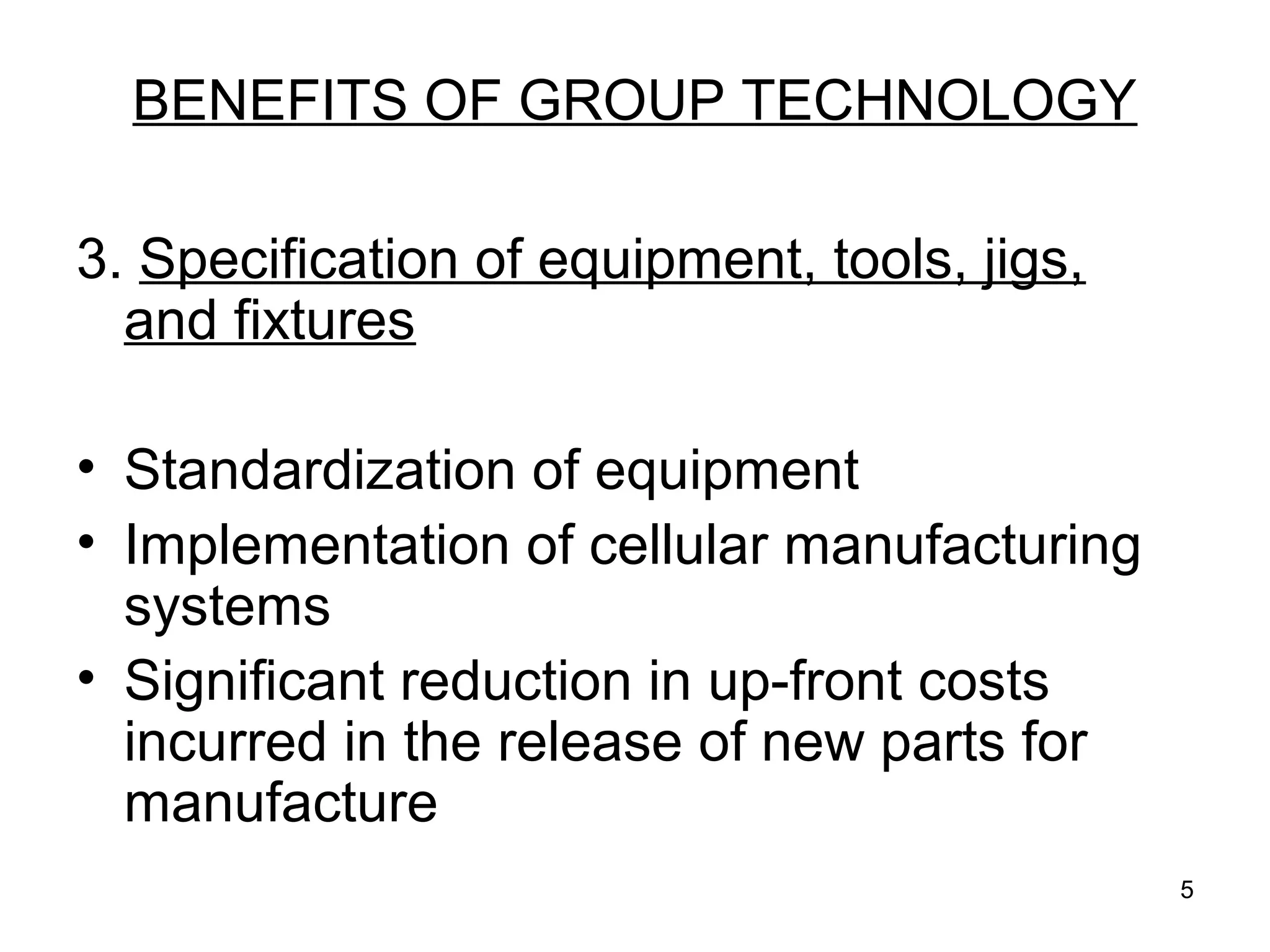 5
BENEFITS OF GROUP TECHNOLOGY
3. Specification of equipment, tools, jigs,
and fixtures
• Standardization of equipment
• Implementation of cellular manufacturing
systems
• Significant reduction in up-front costs
incurred in the release of new parts for
manufacture
 