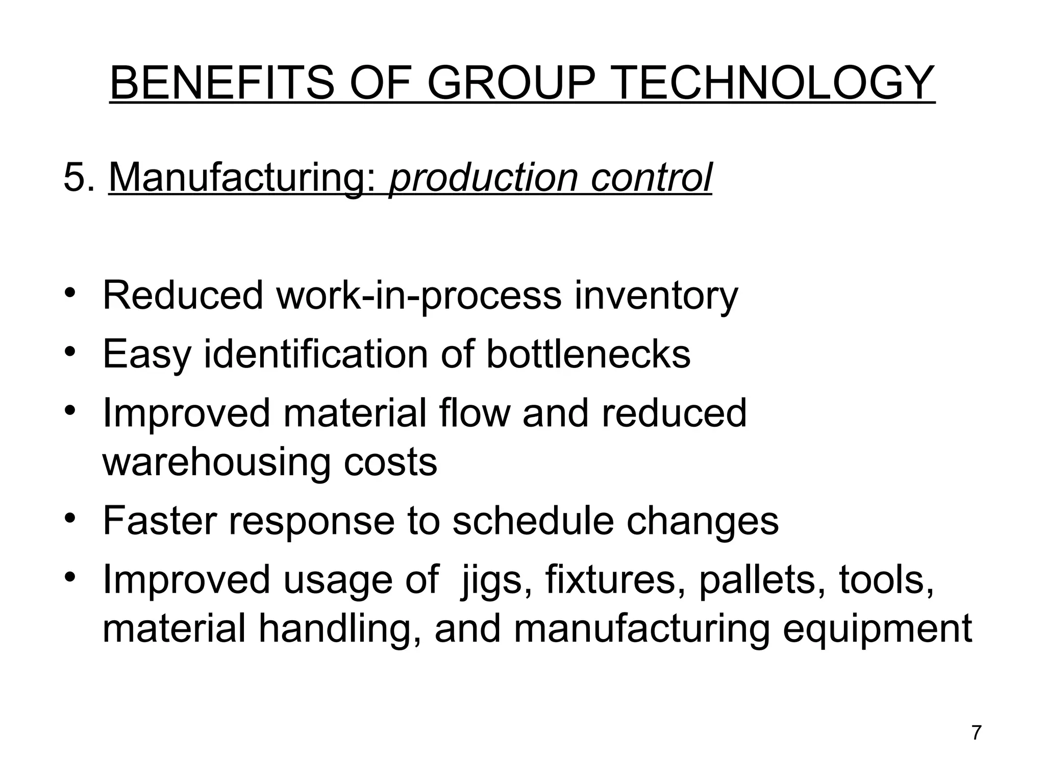7
BENEFITS OF GROUP TECHNOLOGY
5. Manufacturing: production control
• Reduced work-in-process inventory
• Easy identification of bottlenecks
• Improved material flow and reduced
warehousing costs
• Faster response to schedule changes
• Improved usage of jigs, fixtures, pallets, tools,
material handling, and manufacturing equipment
 