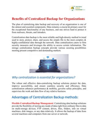 Benefits of Centralized Backup for Organizations
The plan of centralizing data backup and recovery of an organization is one of
the utmost and essential components. Data remains a crucial & primary asset for
the exceptional functionality of any business, and one strives hard to protect it
from malware, threats, and intruders.
Centralization data backup is the most reliable and high-density method in trend
used to store, protect, share, and access the simple file to the most complex &
highly-confidential data through the network. Data centralization caters to firm
security measures and leverages the ability to access certain information. The
storage centralization backup concepts provide various securing possibilities
meeting present competitive and demanding markets.
Why centralization is essential for organizations?
The robust and effective data-centralizing backup solutions protect the data,
improve accessibility, and ensure seamless security and efficiency. Data
centralization enhances performance & mobility, governs safety principles, and
supervises the work and data flow of any relative business.
Advantages of Centralization Backup methods:
Flexible Centralized Backup Management: Centralizing data backup solutions
provide the flexibility of storing any mode of data right from ordinary files to data
on multi-storage devices, FTP content, drives, files, folders, info on virtual
machines, disk images, or any data relatively. It allows the backup of data from
several machines and computers from one server or network.
 
