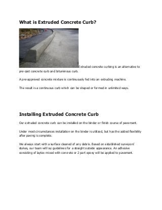 What is Extruded Concrete Curb?




                                              Extruded concrete curbing is an alternative to
pre-cast concrete curb and bituminous curb.

A pre-approved concrete mixture is continuously fed into an extruding machine.

The result is a continuous curb which can be shaped or formed in unlimited ways.




Installing Extruded Concrete Curb
Our extruded concrete curb can be installed on the binder or finish course of pavement.

Under most circumstances installation on the binder is utilized, but has the added flexibility
after paving is complete.

We always start with a surface cleaned of any debris. Based on established surveyors’
stakes, our team will lay guidelines for a straight outside appearance. An adhesive
consisting of laytex mixed with concrete or 2 part epoxy will be applied to pavement.
 