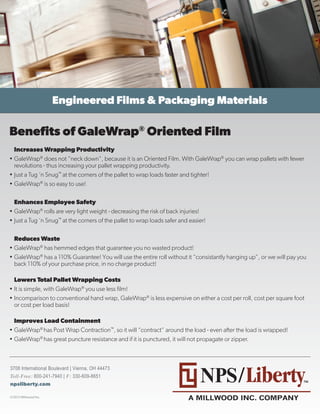 Benefits of GaleWrap® Oriented Film
  Increases Wrapping Productivity
•	GaleWrap® does not “neck down”, because it is an Oriented Film. With GaleWrap® you can wrap pallets with fewer
  revolutions - thus increasing your pallet wrapping productivity.
•	Just a Tug ‘n Snug™ at the corners of the pallet to wrap loads faster and tighter!
•	GaleWrap® is so easy to use!

  Enhances Employee Safety
•	GaleWrap® rolls are very light weight - decreasing the risk of back injuries!
•	Just a Tug ‘n Snug™ at the corners of the pallet to wrap loads safer and easier!

  Reduces Waste
•	GaleWrap® has hemmed edges that guarantee you no wasted product!
•	GaleWrap® has a 110% Guarantee! You will use the entire roll without it “consistantly hanging up”, or we will pay you
  back 110% of your purchase price, in no charge product!

  Lowers Total Pallet Wrapping Costs
•	It is simple, with GaleWrap® you use less film!
•	Incomparison to conventional hand wrap, GaleWrap® is less expensive on either a cost per roll, cost per square foot
  or cost per load basis!

  Improves Load Containment
•	GaleWrap® has Post Wrap Contraction™, so it will “contract” around the load - even after the load is wrapped!
•	GaleWrap® has great puncture resistance and if it is punctured, it will not propagate or zipper.



3708 International Boulevard | Vienna, OH 44473
Toll-Free: 800-241-7940 | F: 330-609-8651
npsliberty.com
 