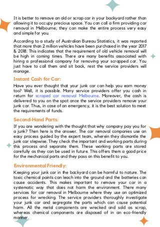 It is better to remove an old or scrap car in your backyard rather than
allowing it to occupy precious space. You can call a firm providing car
removal in Melbourne; they can make the entire process very easy
and simple for you.
According to a study of Australian Bureau Statistics, it was reported
that more than 2 million vehicles have been purchased in the year 2017
& 2018. This indicates that the requirement of old vehicle removal will
be high in coming times. There are many benefits associated with
hiring a professional company for removing your scrapped car. You
just have to call them and sit back, rest the service providers will
manage.
Instant Cash for Car:
Have you ever thought that your junk car can help you earn money
too? Well, it is possible. Many service providers offer you cash in
return for scraped car removal Melbourne. Moreover, the cash is
delivered to you on the spot once the service providers remove your
junk car. Thus, in case of an emergency, it is the best solution to meet
the requirements of funds.
Second-Hand Parts:
If you are wondering with the thought that why company pay you for
a junk? Then here is the answer. The car removal companies use an
easy process guided by the expert team, wherein they dismantle the
junk car stepwise. They check the important and working parts during
this process and separate them. These working parts are stored
carefully as they can be used in future. This offers them a good price
for the mechanical parts and they pass on this benefit to you.
Environmental Friendly:
Keeping your junk car in the backyard can be harmful to nature. The
toxic chemical paints can leach into the ground and the batteries can
cause accidents. This makes important to remove your car in a
systematic way that does not harm the environment. There many
services for car removal in Melbourne where they use an optimized
process for wrecking. The service providers thoroughly investigate
your junk car and segregate the parts which can cause potential
harm. All the metal components are wrecked and sold as scrap,
whereas chemical components are disposed of in an eco-friendly
manner.
 