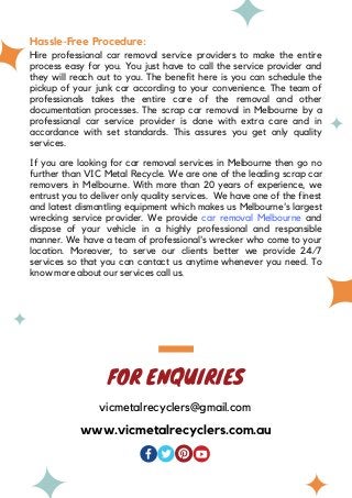 Hassle-Free Procedure:
Hire professional car removal service providers to make the entire
process easy for you. You just have to call the service provider and
they will reach out to you. The benefit here is you can schedule the
pickup of your junk car according to your convenience. The team of
professionals takes the entire care of the removal and other
documentation processes. The scrap car removal in Melbourne by a
professional car service provider is done with extra care and in
accordance with set standards. This assures you get only quality
services.
If you are looking for car removal services in Melbourne then go no
further than VIC Metal Recycle. We are one of the leading scrap car
removers in Melbourne. With more than 20 years of experience, we
entrust you to deliver only quality services. We have one of the finest
and latest dismantling equipment which makes us Melbourne's largest
wrecking service provider. We provide car removal Melbourne and
dispose of your vehicle in a highly professional and responsible
manner. We have a team of professional's wrecker who come to your
location. Moreover, to serve our clients better we provide 24/7
services so that you can contact us anytime whenever you need. To
know more about our services call us.
FOR ENQUIRIES
vicmetalrecyclers@gmail.com
www.vicmetalrecyclers.com.au
 