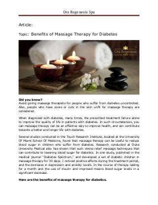 Ora Regenesis Spa
Article:
Topic: Benefits of Massage Therapy for Diabetes
Did you know?
Avoid giving massage therapists for people who suffer from diabetes uncontrolled.
Also, people who have sores or cuts in the skin unfit for massage therapy are
considered.
When diagnosed with diabetes, many times, the prescribed treatment failure alone
to improve the quality of life in patients with diabetes. In such circumstances, you
can massage therapy can be an effective way to improve health, and can contribute
towards a better and longer life with diabetes.
Several studies conducted in the Touch Research Institute, located at the University
Of Miami School Of Medicine, found that massage therapy can be useful to reduce
blood sugar in children who suffer from diabetes. Research conducted at Duke
University Medical also has shown that such stress relief massage techniques that
can contribute to lowering blood sugar for diabetics. In one study, published in the
medical journal "Diabetes Spectrum," and developed a set of diabetic children in
massage therapy for 30 days. I noticed positive effects during the treatment period,
and the decrease in depression and anxiety levels. In the course of therapy lasting
for a month and the use of insulin and improved means blood sugar levels in a
significant decrease.
Here are the benefits of massage therapy for diabetics.
 