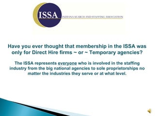 Have you ever thought that membership in the ISSA was only for Direct Hire firms ~ or ~ Temporary agencies? The ISSA represents  everyone  who is involved in the staffing industry from the big national agencies to sole proprietorships no matter the industries they serve or at what level. 