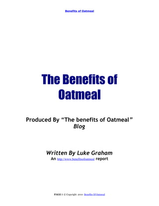 Benefits of Oatmeal




     The Benefits of
        Oatmeal
Produced By “The benefits of Oatmeal”
                Blog



      Written By Luke Graham
        An   http://www.benefitsofoatmeal   report




         PAGE 1 © Copyright 2010 Benefits Of Oatmeal
 