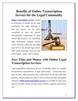 Benefits of Online Transcription
       Service for the Legal Community
Online transcription service ensures
an assortment of benefits for the legal
community. The major advantage is
that   this   service   can     be     easily
customized     to   meet      the    specific
documentation requirements of legal
entities and practices. An established
legal transcription company ensures
secure solutions within the prescribed
time limit. It can provide legal entities
with quality transcripts from any kind
of file format – audio, video or digital.


Save Time and Money with Online Legal
Transcription Services
Legal transcription outsourcing services considerably reduce the complex
documentation responsibilities of legal professionals. Outsourcing saves
them the time, effort and money they would need to do the job within their
practices, and gives them more time to focus on their core tasks with greater
efficiency. Online legal transcription services are available for many areas
such as real estate, family, personal injury, business, corporate, and criminal
law.



                                                                             1
 