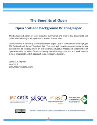 The Benefits of Open
Open Scotland Background Briefing Paper
This background paper presents executive summaries and links to key documents and
publications relating to all aspects of openness in education.
Open Scotland is a one day summit facilitated by Jisc Cetis in collaboration with SQA, Jisc
RSC Scotland and the ALT Scotland SIG. The event will provide an opportunity for key
stakeholders to critically reflect on the national and global impact and opportunities of
open education, provide a forum to identify shared strategic interests and work towards
a more integrated Scottish approach to openness in education.

Lorna M. Campbell
June 2013
Cetis, http://jisc.cetis.ac.uk/

This work is licensed under the Creative Commons Attribution 2.0 UK: England & Wales Licence.

1

 