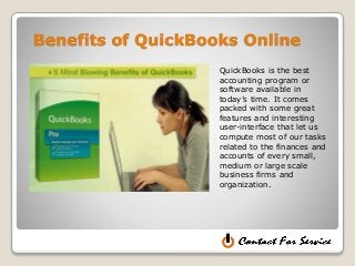 Benefits of QuickBooks Online
QuickBooks is the best
accounting program or
software available in
today’s time. It comes
packed with some great
features and interesting
user-interface that let us
compute most of our tasks
related to the finances and
accounts of every small,
medium or large scale
business firms and
organization.
 