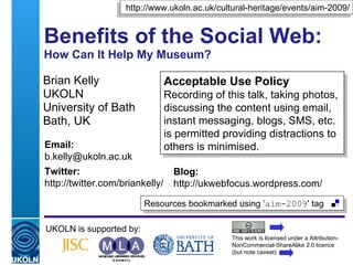 Benefits of the Social Web: How Can It Help My Museum? Brian Kelly UKOLN University of Bath Bath, UK UKOLN is supported by: This work is licensed under a Attribution-NonCommercial-ShareAlike 2.0 licence (but note caveat) Acceptable Use Policy Recording of this talk, taking photos, discussing the content using email, instant messaging, blogs, SMS, etc. is permitted providing distractions to others is minimised. Resources bookmarked using ‘ aim-2009 ' tag  http://www.ukoln.ac.uk/cultural-heritage/events/aim-2009/ Email: [email_address] Twitter: http://twitter.com/briankelly/   Blog: http://ukwebfocus.wordpress.com/ 