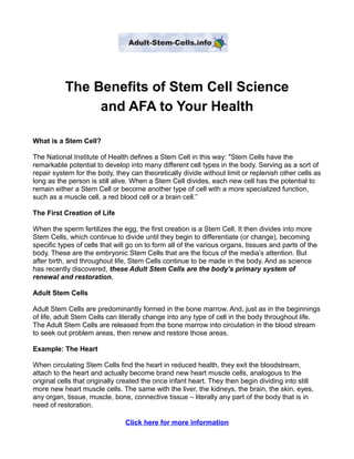 The Benefits of Stem Cell Science
                and AFA to Your Health

What is a Stem Cell?

The National Institute of Health defines a Stem Cell in this way: "Stem Cells have the
remarkable potential to develop into many different cell types in the body. Serving as a sort of
repair system for the body, they can theoretically divide without limit or replenish other cells as
long as the person is still alive. When a Stem Cell divides, each new cell has the potential to
remain either a Stem Cell or become another type of cell with a more specialized function,
such as a muscle cell, a red blood cell or a brain cell.”

The First Creation of Life

When the sperm fertilizes the egg, the first creation is a Stem Cell. It then divides into more
Stem Cells, which continue to divide until they begin to differentiate (or change), becoming
specific types of cells that will go on to form all of the various organs, tissues and parts of the
body. These are the embryonic Stem Cells that are the focus of the media’s attention. But
after birth, and throughout life, Stem Cells continue to be made in the body. And as science
has recently discovered, these Adult Stem Cells are the body’s primary system of
renewal and restoration.

Adult Stem Cells

Adult Stem Cells are predominantly formed in the bone marrow. And, just as in the beginnings
of life, adult Stem Cells can literally change into any type of cell in the body throughout life.
The Adult Stem Cells are released from the bone marrow into circulation in the blood stream
to seek out problem areas, then renew and restore those areas.

Example: The Heart

When circulating Stem Cells find the heart in reduced health, they exit the bloodstream,
attach to the heart and actually become brand new heart muscle cells, analogous to the
original cells that originally created the once infant heart. They then begin dividing into still
more new heart muscle cells. The same with the liver, the kidneys, the brain, the skin, eyes,
any organ, tissue, muscle, bone, connective tissue – literally any part of the body that is in
need of restoration.

                                Click here for more information
 