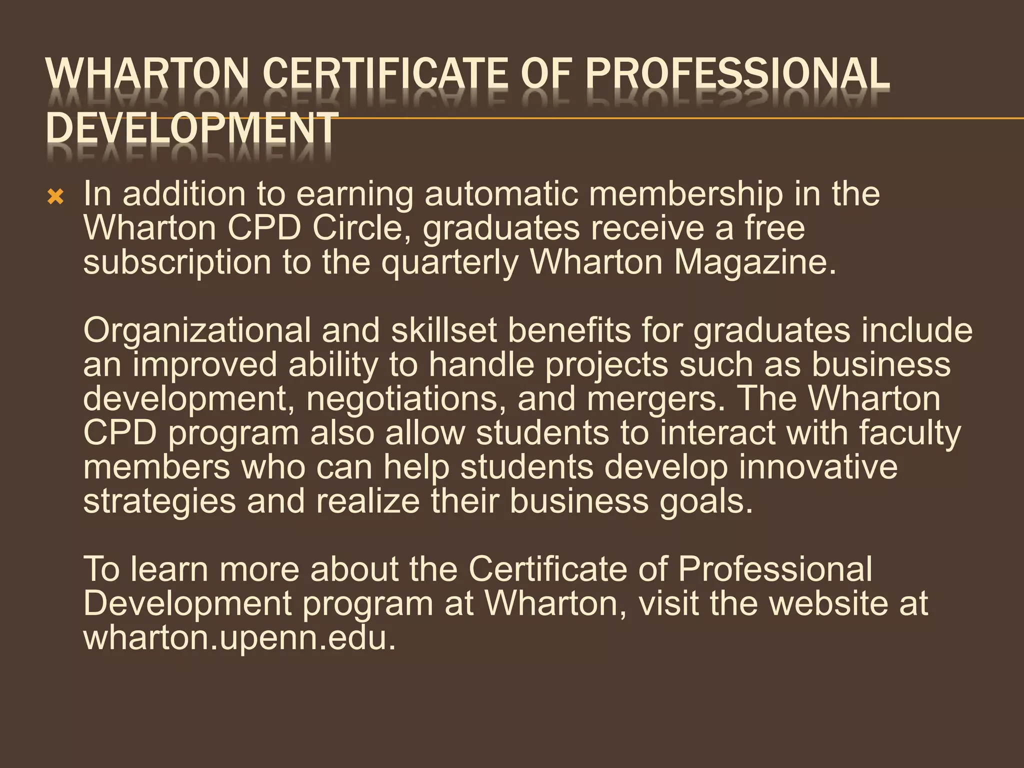 WHARTON CERTIFICATE OF PROFESSIONAL
DEVELOPMENT
 In addition to earning automatic membership in the
Wharton CPD Circle, graduates receive a free
subscription to the quarterly Wharton Magazine.
Organizational and skillset benefits for graduates include
an improved ability to handle projects such as business
development, negotiations, and mergers. The Wharton
CPD program also allow students to interact with faculty
members who can help students develop innovative
strategies and realize their business goals.
To learn more about the Certificate of Professional
Development program at Wharton, visit the website at
wharton.upenn.edu.
 