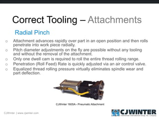 Correct Tooling – Attachments
o Attachment advances rapidly over part in an open position and then rolls
penetrate into work piece radially.
o Pitch diameter adjustments on the fly are possible without any tooling
and without the removal of the attachment.
o Only one dwell cam is required to roll the entire thread rolling range.
o Penetration (Roll Feed) Rate is quickly adjusted via an air control valve.
o Equalized thread rolling pressure virtually eliminates spindle wear and
part deflection.
Radial Pinch
CJWinter 160SA - Pneumatic Attachment
CJWinter | www.cjwinter.com
 