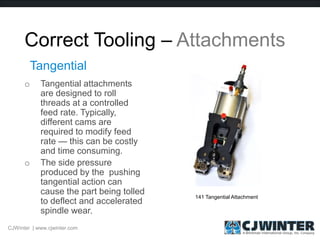 Correct Tooling – Attachments
o Tangential attachments
are designed to roll
threads at a controlled
feed rate. Typically,
different cams are
required to modify feed
rate — this can be costly
and time consuming.
o The side pressure
produced by the pushing
tangential action can
cause the part being tolled
to deflect and accelerated
spindle wear.
Tangential
141 Tangential Attachment
CJWinter | www.cjwinter.com
 