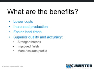 What are the benefits?
• Lower costs
• Increased production
• Faster lead times
• Superior quality and accuracy:
• Stronger threads
• Improved finish
• More accurate profile
CJWinter | www.cjwinter.com
 