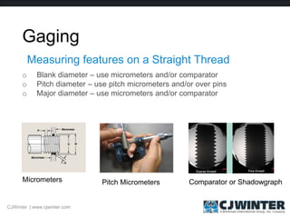 Gaging
o Blank diameter – use micrometers and/or comparator
o Pitch diameter – use pitch micrometers and/or over pins
o Major diameter – use micrometers and/or comparator
Measuring features on a Straight Thread
Micrometers Pitch Micrometers Comparator or Shadowgraph
CJWinter | www.cjwinter.com
 