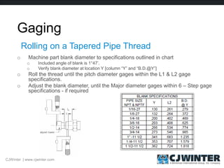 Gaging
o Machine part blank diameter to specifications outlined in chart
o Included angle of blank is 1°47’.
o Verify blank diameter at location Y [column “Y” and “B.D.@Y”]
o Roll the thread until the pitch diameter gages within the L1 & L2 gage
specifications.
o Adjust the blank diameter, until the Major diameter gages within 6 – Step gage
specifications - if required
Rolling on a Tapered Pipe Thread
CJWinter | www.cjwinter.com
 