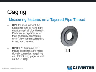 Gaging
o NPT L1 rings inspect the
functional size or hand tight
engagement of pipe threads,
Parts are acceptable when
they generally acceptable
when they come flush to end
of ring +/- one turn.
o NPTF L1: Same as NPT;
thread tolerances are more
closely controlled, requiring
an L2 thick ring gage as well
as the L1 ring.
Measuring features on a Tapered Pipe Thread
CJWinter | www.cjwinter.com
 