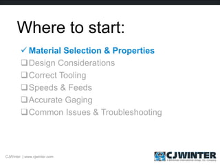 Where to start:
 Material Selection & Properties
Design Considerations
Correct Tooling
Speeds & Feeds
Accurate Gaging
Common Issues & Troubleshooting
CJWinter | www.cjwinter.com
 