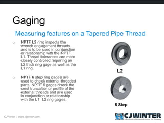 Gaging
o NPTF L2 ring inspects the
wrench engagement threads
and is to be used in conjunction
or relationship with the NPTF
L1. Thread tolerances are more
closely controlled requiring an
L2 thick ring gage as well as the
L1 ring.
o NPTF 6 step ring gages are
used to check external threaded
parts. NPTF 6 gages check the
crest truncation or profile of the
external threads and are used
in conjunction or relationship
with the L1 L2 ring gages.
Measuring features on a Tapered Pipe Thread
CJWinter | www.cjwinter.com
 