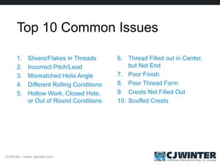 Top 10 Common Issues
1. Slivers/Flakes in Threads
2. Incorrect Pitch/Lead
3. Mismatched Helix Angle
4. Different Rolling Conditions
5. Hollow Work, Closed Hole,
or Out of Round Conditions
6. Thread Filled out in Center,
but Not End
7. Poor Finish
8. Poor Thread Form
9. Crests Not Filled Out
10. Scuffed Crests
CJWinter | www.cjwinter.com
 