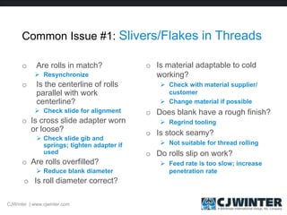 Common Issue #1: Slivers/Flakes in Threads
o Are rolls in match?
 Resynchronize
o Is the centerline of rolls
parallel with work
centerline?
 Check slide for alignment
o Is cross slide adapter worn
or loose?
 Check slide gib and
springs; tighten adapter if
used
o Are rolls overfilled?
 Reduce blank diameter
o Is roll diameter correct?
o Is material adaptable to cold
working?
 Check with material supplier/
customer
 Change material if possible
o Does blank have a rough finish?
 Regrind tooling
o Is stock seamy?
 Not suitable for thread rolling
o Do rolls slip on work?
 Feed rate is too slow; increase
penetration rate
CJWinter | www.cjwinter.com
 