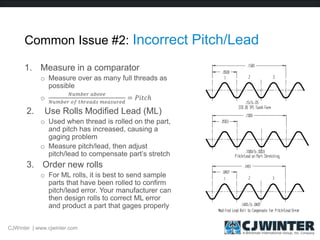 Common Issue #2: Incorrect Pitch/Lead
1. Measure in a comparator
o Measure over as many full threads as
possible
o
𝑁𝑢𝑚𝑏𝑒𝑟 𝑎𝑏𝑜𝑣𝑒
𝑁𝑢𝑚𝑏𝑒𝑟 𝑜𝑓 𝑡ℎ𝑟𝑒𝑎𝑑𝑠 𝑚𝑒𝑎𝑠𝑢𝑟𝑒𝑑
= 𝑃𝑖𝑡𝑐ℎ
2. Use Rolls Modified Lead (ML)
o Used when thread is rolled on the part,
and pitch has increased, causing a
gaging problem
o Measure pitch/lead, then adjust
pitch/lead to compensate part’s stretch
3. Order new rolls
o For ML rolls, it is best to send sample
parts that have been rolled to confirm
pitch/lead error. Your manufacturer can
then design rolls to correct ML error
and product a part that gages properly
CJWinter | www.cjwinter.com
 