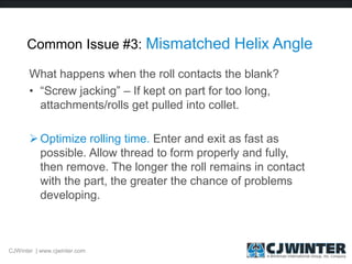 Common Issue #3: Mismatched Helix Angle
What happens when the roll contacts the blank?
• “Screw jacking” – If kept on part for too long,
attachments/rolls get pulled into collet.
Optimize rolling time. Enter and exit as fast as
possible. Allow thread to form properly and fully,
then remove. The longer the roll remains in contact
with the part, the greater the chance of problems
developing.
CJWinter | www.cjwinter.com
 