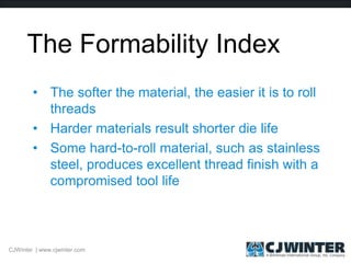 The Formability Index
• The softer the material, the easier it is to roll
threads
• Harder materials result shorter die life
• Some hard-to-roll material, such as stainless
steel, produces excellent thread finish with a
compromised tool life
CJWinter | www.cjwinter.com
 