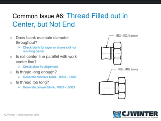 Common Issue #6: Thread Filled out in
Center, but Not End
o Does blank maintain diameter
throughout?
 Check blank for taper or shave tool not
reaching center
o Is roll center line parallel with work
center line?
 Check slide for alignment
o Is thread long enough?
 Generate concave blank, .0002 - .0003
o Is thread too long?
 Generate convex blank, .0002 - .0003
CJWinter | www.cjwinter.com
 
