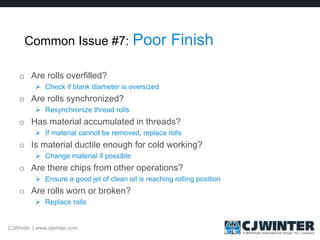 Common Issue #7: Poor Finish
o Are rolls overfilled?
 Check if blank diameter is oversized
o Are rolls synchronized?
 Resynchronize thread rolls
o Has material accumulated in threads?
 If material cannot be removed, replace rolls
o Is material ductile enough for cold working?
 Change material if possible
o Are there chips from other operations?
 Ensure a good jet of clean oil is reaching rolling position
o Are rolls worn or broken?
 Replace rolls
CJWinter | www.cjwinter.com
 