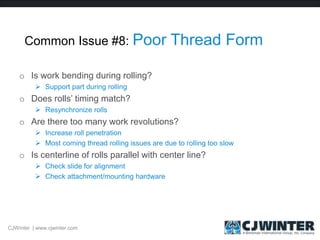 Common Issue #8: Poor Thread Form
o Is work bending during rolling?
 Support part during rolling
o Does rolls’ timing match?
 Resynchronize rolls
o Are there too many work revolutions?
 Increase roll penetration
 Most coming thread rolling issues are due to rolling too slow
o Is centerline of rolls parallel with center line?
 Check slide for alignment
 Check attachment/mounting hardware
CJWinter | www.cjwinter.com
 