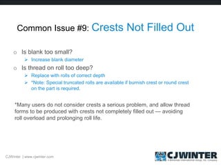Common Issue #9: Crests Not Filled Out
o Is blank too small?
 Increase blank diameter
o Is thread on roll too deep?
 Replace with rolls of correct depth
 *Note: Special truncated rolls are available if burnish crest or round crest
on the part is required.
*Many users do not consider crests a serious problem, and allow thread
forms to be produced with crests not completely filled out — avoiding
roll overload and prolonging roll life.
CJWinter | www.cjwinter.com
 