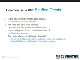 Common Issue #10: Scuffed Crests
o Is the attachment retracting too slowly?
 Increase speed of roll retraction
o Are rolls and gear train binding?
 Check gear train, remove any foreign matter
o Is the rolling set off the center line of work?
 Reset slide with gage
o Are materials accumulating in threads?
 Check coolant flowing on rolling position and make sure a good jet of
clean oil is flushing and lubricating this position properly.
CJWinter | www.cjwinter.com
 