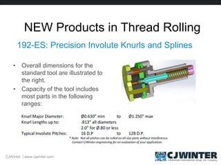 NEW Products in Thread Rolling
192-ES: Precision Involute Knurls and Splines
• Overall dimensions for the
standard tool are illustrated to
the right.
• Capacity of the tool includes
most parts in the following
ranges:
CJWinter | www.cjwinter.com
 