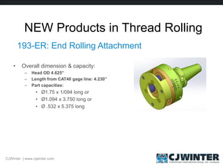 NEW Products in Thread Rolling
193-ER: End Rolling Attachment
• Overall dimension & capacity:
– Head OD 4.625”
– Length from CAT40 gage line: 4.230”
– Part capacities:
• Ø1.75 x 1/094 long or
• Ø1.094 x 3.750 long or
• Ø .532 x 5.375 long
CJWinter | www.cjwinter.com
 