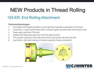 NEW Products in Thread Rolling
193-ER: End Rolling Attachment
CJWinter | www.cjwinter.com
Features/Advantages:
1. Front plate with integral standoffs is more rigid than multi-piece assembly on F34 head
2. Clutch-less, 1-piece Cat40 shank offers increased rigidity and eliminates reset failure mode
3. Fewer wear parts than F34 head
4. Sealed Pitch Adjustment gear train with fine-adjust screws
5. Thru-coolant capacity to lube rolls and minimize chip issues with part and rolls
6. Low-friction, ultra-hard coating to increase longevity of wear components
 
