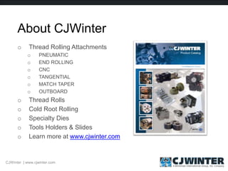 About CJWinter
o Thread Rolling Attachments
o PNEUMATIC
o END ROLLING
o CNC
o TANGENTIAL
o MATCH TAPER
o OUTBOARD
o Thread Rolls
o Cold Root Rolling
o Specialty Dies
o Tools Holders & Slides
o Learn more at www.cjwinter.com
CJWinter | www.cjwinter.com
 
