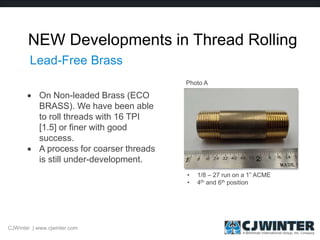 NEW Developments in Thread Rolling
 On Non-leaded Brass (ECO
BRASS). We have been able
to roll threads with 16 TPI
[1.5] or finer with good
success.
 A process for coarser threads
is still under-development.
CJWinter | www.cjwinter.com
Lead-Free Brass
• 1/8 – 27 run on a 1” ACME
• 4th and 6th position
Photo A
 