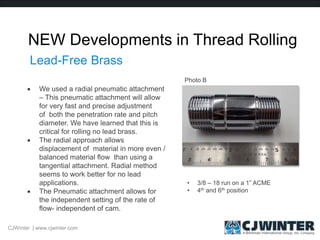 NEW Developments in Thread Rolling
 We used a radial pneumatic attachment
– This pneumatic attachment will allow
for very fast and precise adjustment
of both the penetration rate and pitch
diameter. We have learned that this is
critical for rolling no lead brass.
 The radial approach allows
displacement of material in more even /
balanced material flow than using a
tangential attachment. Radial method
seems to work better for no lead
applications.
 The Pneumatic attachment allows for
the independent setting of the rate of
flow- independent of cam.
CJWinter | www.cjwinter.com
Lead-Free Brass
• 3/8 – 18 run on a 1” ACME
• 4th and 6th position
Photo B
 