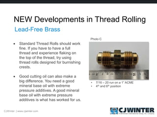 NEW Developments in Thread Rolling
 Standard Thread Rolls should work
fine. If you have to have a full
thread and experience flaking on
the top of the thread, try using
thread rolls designed for burnishing
crests.
 Good cutting oil can also make a
big difference. You need a good
mineral base oil with extreme
pressure additives. A good mineral
base oil with extreme pressure
additives is what has worked for us.
CJWinter | www.cjwinter.com
Lead-Free Brass
• 7/16 – 20 run on a 1” ACME
• 4th and 6th position
Photo C
 