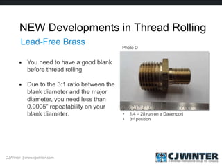 NEW Developments in Thread Rolling
 You need to have a good blank
before thread rolling.
 Due to the 3:1 ratio between the
blank diameter and the major
diameter, you need less than
0.0005” repeatability on your
blank diameter.
CJWinter | www.cjwinter.com
Lead-Free Brass
• 1/4 – 28 run on a Davenport
• 3rd position
Photo D
 