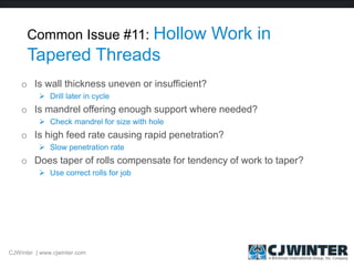 Common Issue #11: Hollow Work in
Tapered Threads
o Is wall thickness uneven or insufficient?
 Drill later in cycle
o Is mandrel offering enough support where needed?
 Check mandrel for size with hole
o Is high feed rate causing rapid penetration?
 Slow penetration rate
o Does taper of rolls compensate for tendency of work to taper?
 Use correct rolls for job
CJWinter | www.cjwinter.com
 