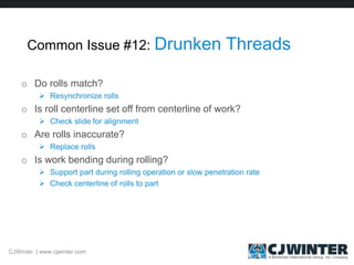 Common Issue #12: Drunken Threads
o Do rolls match?
 Resynchronize rolls
o Is roll centerline set off from centerline of work?
 Check slide for alignment
o Are rolls inaccurate?
 Replace rolls
o Is work bending during rolling?
 Support part during rolling operation or slow penetration rate
 Check centerline of rolls to part
CJWinter | www.cjwinter.com
 