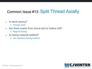 Common Issue #13: Split Thread Axially
o Is stock seamy?
 Change stock
o Are there marks from shave tool or hollow mill?
 Regrind tooling
o Is tubing material welded?
 Use seamless tubing material
CJWinter | www.cjwinter.com
 