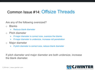 Common Issue #14: Offsize Threads
Are any of the following oversized?
o Blanks
 Reduce blank diameter
o Pitch diameter
 If major diameter is correct size, oversize the blanks
 If major diameter is undersize, increase roll penetration
o Major diameter
 If pitch diameter is correct size, reduce blank diameter
If pitch diameter and major diameter are both undersize, increase
the blank diameter.
CJWinter | www.cjwinter.com
 