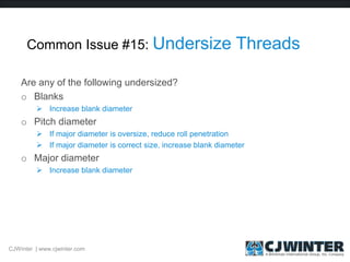 Common Issue #15: Undersize Threads
Are any of the following undersized?
o Blanks
 Increase blank diameter
o Pitch diameter
 If major diameter is oversize, reduce roll penetration
 If major diameter is correct size, increase blank diameter
o Major diameter
 Increase blank diameter
CJWinter | www.cjwinter.com
 
