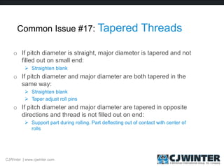 Common Issue #17: Tapered Threads
o If pitch diameter is straight, major diameter is tapered and not
filled out on small end:
 Straighten blank
o If pitch diameter and major diameter are both tapered in the
same way:
 Straighten blank
 Taper adjust roll pins
o If pitch diameter and major diameter are tapered in opposite
directions and thread is not filled out on end:
 Support part during rolling. Part deflecting out of contact with center of
rolls
CJWinter | www.cjwinter.com
 