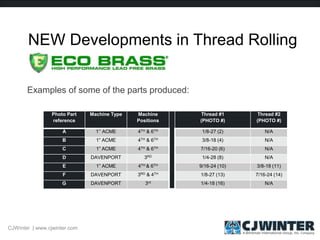 NEW Developments in Thread Rolling
Examples of some of the parts produced:
Photo Part
reference
Machine Type Machine
Positions
Thread #1
(PHOTO #)
Thread #2
(PHOTO #)
A 1’’ ACME 4TH & 6TH 1/8-27 (2) N/A
B 1” ACME 4TH & 6TH 3/8-18 (4) N/A
C 1” ACME 4TH & 6TH 7/16-20 (6) N/A
D DAVENPORT 3RD 1/4-28 (8) N/A
E 1” ACME 4TH & 6TH 9/16-24 (10) 3/8-18 (11)
F DAVENPORT 3RD & 4TH 1/8-27 (13) 7/16-24 (14)
G DAVENPORT 3rd 1/4-18 (16) N/A
CJWinter | www.cjwinter.com
 