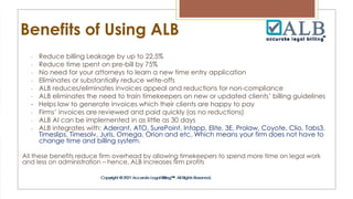 Benefits of Using ALB
- Reduce billing Leakage by up to 22.5%
- Reduce time spent on pre-bill by 75%
- No need for your attorneys to learn a new time entry application
- Eliminates or substantially reduce write-offs
- ALB reduces/eliminates invoices appeal and reductions for non-compliance
- ALB eliminates the need to train timekeepers on new or updated clients’ billing guidelines
- Helps law to generate invoices which their clients are happy to pay
- Firms’ invoices are reviewed and paid quickly (as no reductions)
- ALB AI can be implemented in as little as 30 days
- ALB integrates with: Aderant, ATO, SurePoint, Intapp, Elite, 3E, Prolaw, Coyote, Clio, Tabs3,
Timeslips, Timesolv, Juris, Omega, Orion and etc. Which means your firm does not have to
change time and billing system.
All these benefits reduce firm overhead by allowing timekeepers to spend more time on legal work
and less on administration – hence, ALB increases firm profits
 